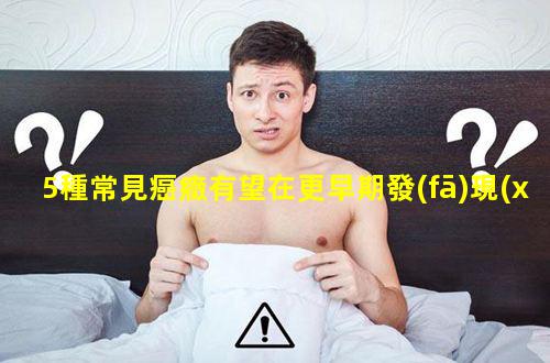 5種常見癌癥有望在更早期發(fā)現(xiàn)？男性五大常見癌癥